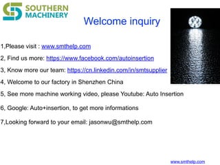www.smthelp.com
Welcome inquiry
1,Please visit : www.smthelp.com
2, Find us more: https://www.facebook.com/autoinsertion
3, Know more our team: https://cn.linkedin.com/in/smtsupplier
4, Welcome to our factory in Shenzhen China
5, See more machine working video, please Youtube: Auto Insertion
6, Google: Auto+insertion, to get more informations
7,Looking forward to your email: jasonwu@smthelp.com
 