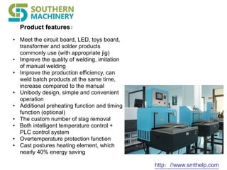 Product features：
http：//www.smthelp.com
• Meet the circuit board, LED, toys board,
transformer and solder products
commonly use (with appropriate jig)
• Improve the quality of welding, imitation
of manual welding
• Improve the production efficiency, can
weld batch products at the same time,
increase compared to the manual
• Unibody design, simple and convenient
operation
• Additional preheating function and timing
function (optional)
• The custom number of slag removal
• Both intelligent temperature control +
PLC control system
• Overtemperature protection function
• Cast postures heating element, which
nearly 40% energy saving
 