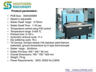 http：//www.smthelp.com
Product parameters：
• PCB Size：350X300MM
• Speed is adjustable
• Solder Dwell heigh：0-70mm
• Solder Dwell Time：1-10 sec
• Temperature control using PID control
• Temperature range: 0-450 ℃
• Preheat time: 0-120 s
• Automatic removal cycle: 11 s
• Dip soldering cycle: 16 s
• Tin furnace, furnace adopts 316 stainless steel titanium
(selected), ground temperature by K type thermocouple
• Solder heigh：50-60mm
• Solder Pot Size: 400 * 340 * 80 mm
• Overall Dimensions: 700 * 750 * 620 mm
• Weight: 75 kg
• Power Requirements：220V, 50/60 Hz,3.6KW
 