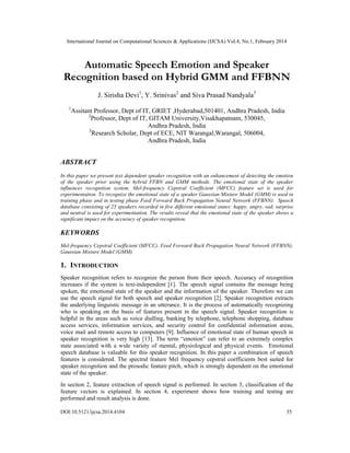 International Journal on Computational Sciences & Applications (IJCSA) Vol.4, No.1, February 2014
DOI:10.5121/ijcsa.2014.4104 35
Automatic Speech Emotion and Speaker
Recognition based on Hybrid GMM and FFBNN
J. Sirisha Devi1
, Y. Srinivas2
and Siva Prasad Nandyala3
1
Assitant Professor, Dept of IT, GRIET ,Hyderabad,501401, Andhra Pradesh, India
2
Professor, Dept of IT, GITAM University,Visakhapatnam, 530045,
Andhra Pradesh, India
3
Research Scholar, Dept of ECE, NIT Warangal,Warangal, 506004,
Andhra Pradesh, India
ABSTRACT
In this paper we present text dependent speaker recognition with an enhancement of detecting the emotion
of the speaker prior using the hybrid FFBN and GMM methods. The emotional state of the speaker
influences recognition system. Mel-frequency Cepstral Coefficient (MFCC) feature set is used for
experimentation. To recognize the emotional state of a speaker Gaussian Mixture Model (GMM) is used in
training phase and in testing phase Feed Forward Back Propagation Neural Network (FFBNN). Speech
database consisting of 25 speakers recorded in five different emotional states: happy, angry, sad, surprise
and neutral is used for experimentation. The results reveal that the emotional state of the speaker shows a
significant impact on the accuracy of speaker recognition.
KEYWORDS
Mel-frequency Cepstral Coefficient (MFCC), Feed Forward Back Propagation Neural Network (FFBNN),
Gaussian Mixture Model (GMM).
1. INTRODUCTION
Speaker recognition refers to recognize the person from their speech. Accuracy of recognition
increases if the system is text-independent [1]. The speech signal contains the message being
spoken, the emotional state of the speaker and the information of the speaker. Therefore we can
use the speech signal for both speech and speaker recognition [2]. Speaker recognition extracts
the underlying linguistic message in an utterance. It is the process of automatically recognizing
who is speaking on the basis of features present in the speech signal. Speaker recognition is
helpful in the areas such as voice dialling, banking by telephone, telephone shopping, database
access services, information services, and security control for confidential information areas,
voice mail and remote access to computers [9]. Influence of emotional state of human speech in
speaker recognition is very high [13]. The term “emotion” can refer to an extremely complex
state associated with a wide variety of mental, physiological and physical events. Emotional
speech database is valuable for this speaker recognition. In this paper a combination of speech
features is considered. The spectral feature Mel frequency cepstral coefficients best suited for
speaker recognition and the prosodic feature pitch, which is strongly dependent on the emotional
state of the speaker.
In section 2, feature extraction of speech signal is performed. In section 3, classification of the
feature vectors is explained. In section 4, experiment shows how training and testing are
performed and result analysis is done.
 