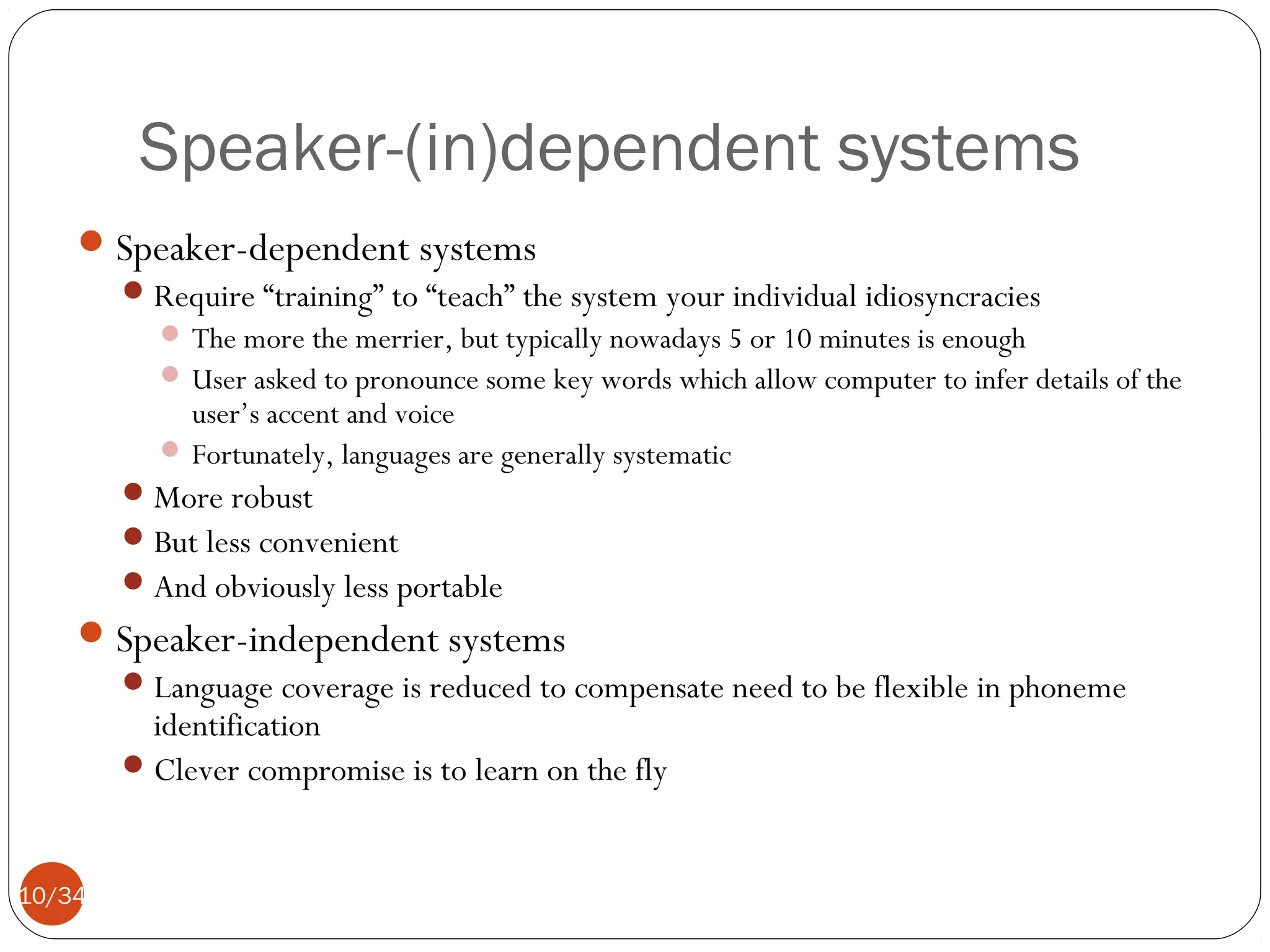 Speaker-(in)dependent systems
 Speaker-dependent systems
 Require “training” to “teach” the system your individual idiosyncracies
 The more the merrier, but typically nowadays 5 or 10 minutes is enough
 User asked to pronounce some key words which allow computer to infer details of the

user’s accent and voice
 Fortunately, languages are generally systematic
 More robust
 But less convenient
 And obviously less portable

 Speaker-independent systems
 Language coverage is reduced to compensate need to be flexible in phoneme
identification
 Clever compromise is to learn on the fly
10/34

 