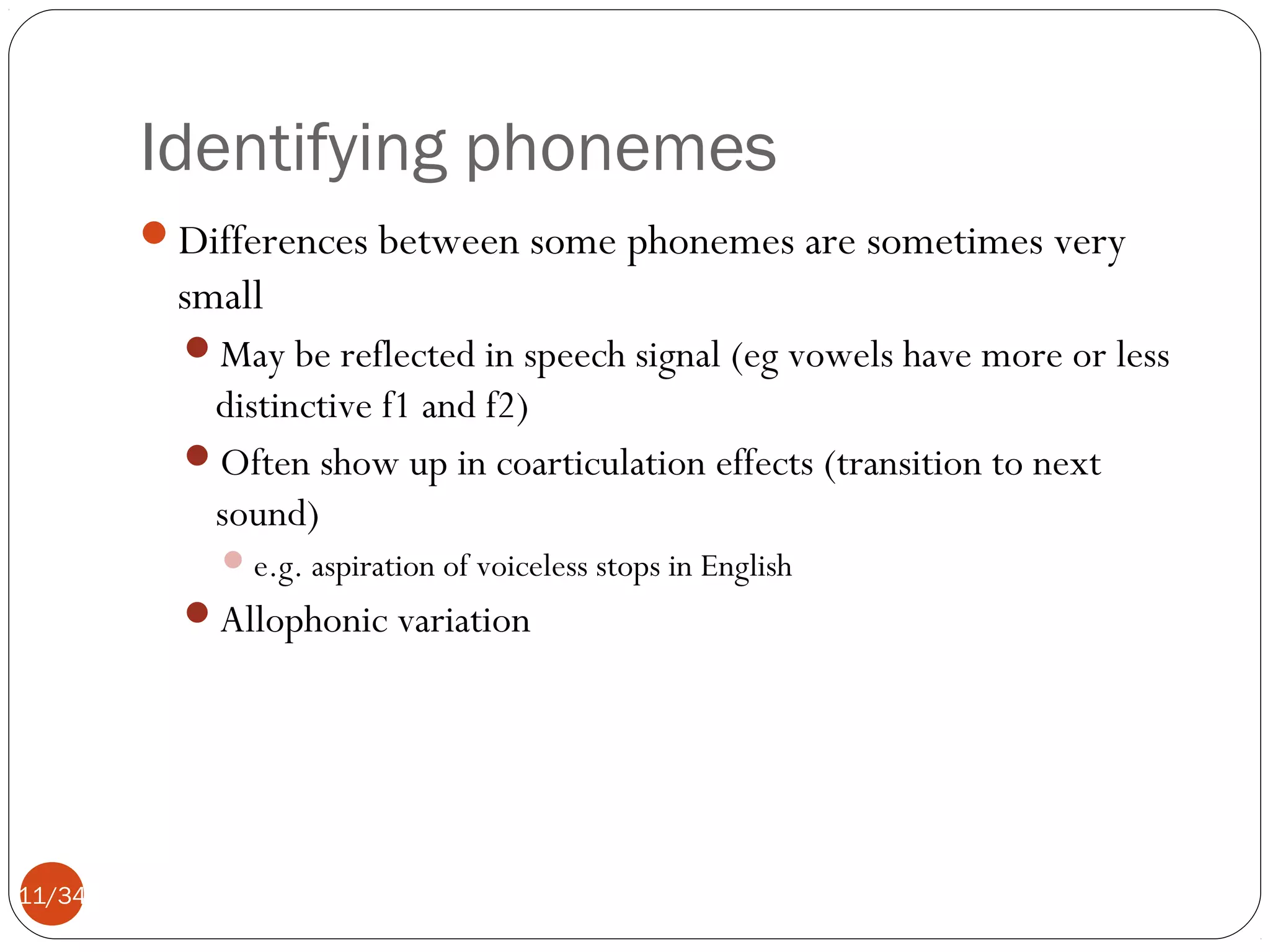 Identifying phonemes
Differences between some phonemes are sometimes very

small
May be reflected in speech signal (eg vowels have more or less

distinctive f1 and f2)
Often show up in coarticulation effects (transition to next
sound)
 e.g. aspiration of voiceless stops in English

Allophonic variation

11/34

 