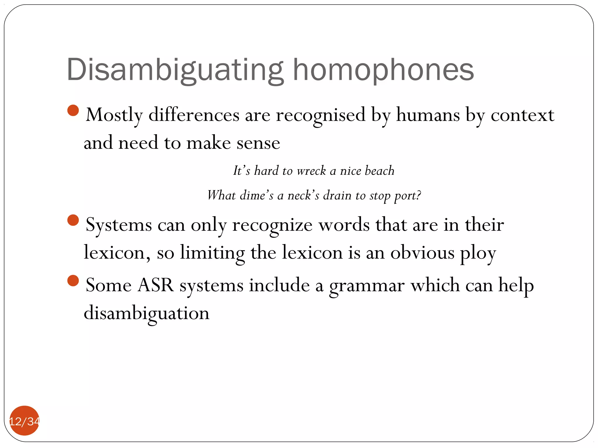 Disambiguating homophones
Mostly differences are recognised by humans by context

and need to make sense
It’s hard to wreck a nice beach
What dime’s a neck’s drain to stop port?

Systems can only recognize words that are in their

lexicon, so limiting the lexicon is an obvious ploy
Some ASR systems include a grammar which can help
disambiguation

12/34

 