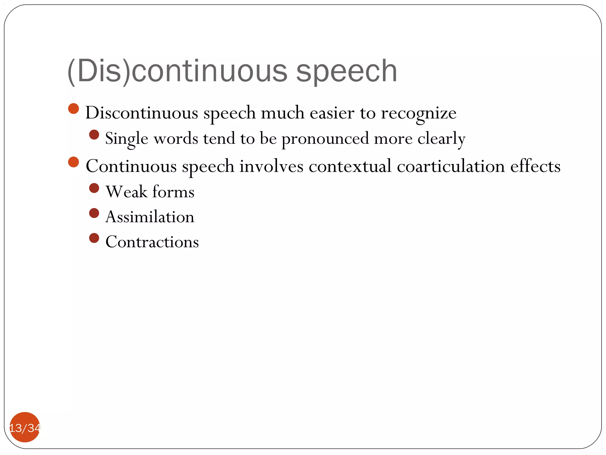 (Dis)continuous speech
Discontinuous speech much easier to recognize
Single words tend to be pronounced more clearly

Continuous speech involves contextual coarticulation effects
Weak forms
Assimilation
Contractions

13/34

 
