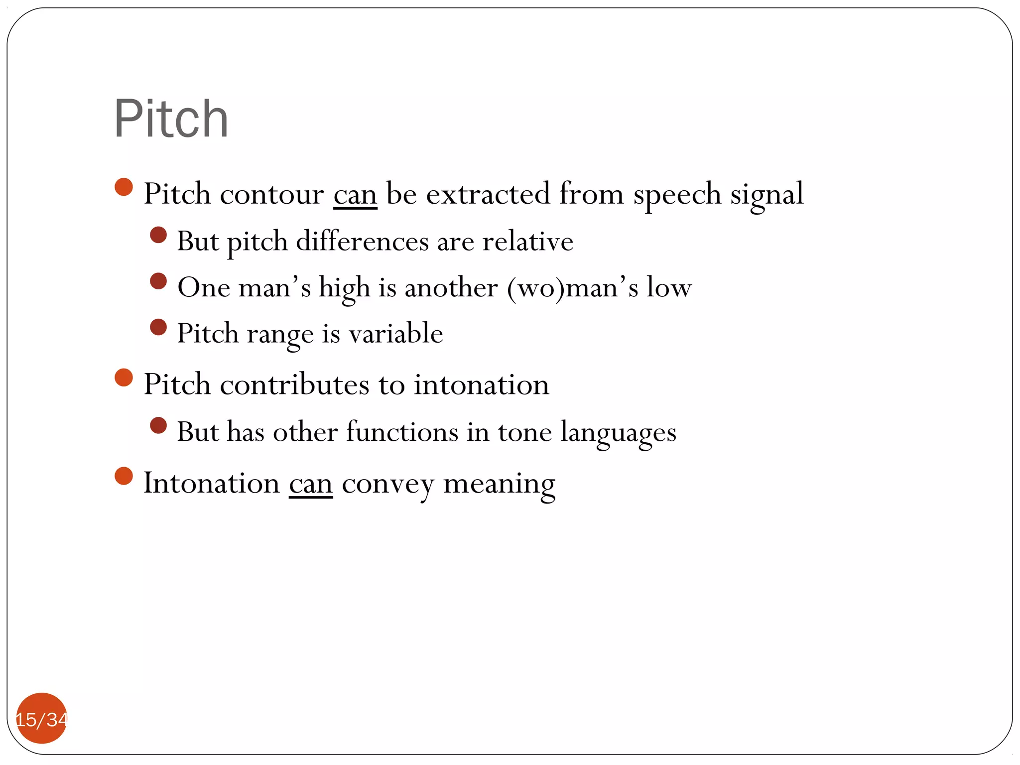 Pitch
Pitch contour can be extracted from speech signal
But pitch differences are relative
One man’s high is another (wo)man’s low
Pitch range is variable

Pitch contributes to intonation
But has other functions in tone languages

Intonation can convey meaning

15/34

 