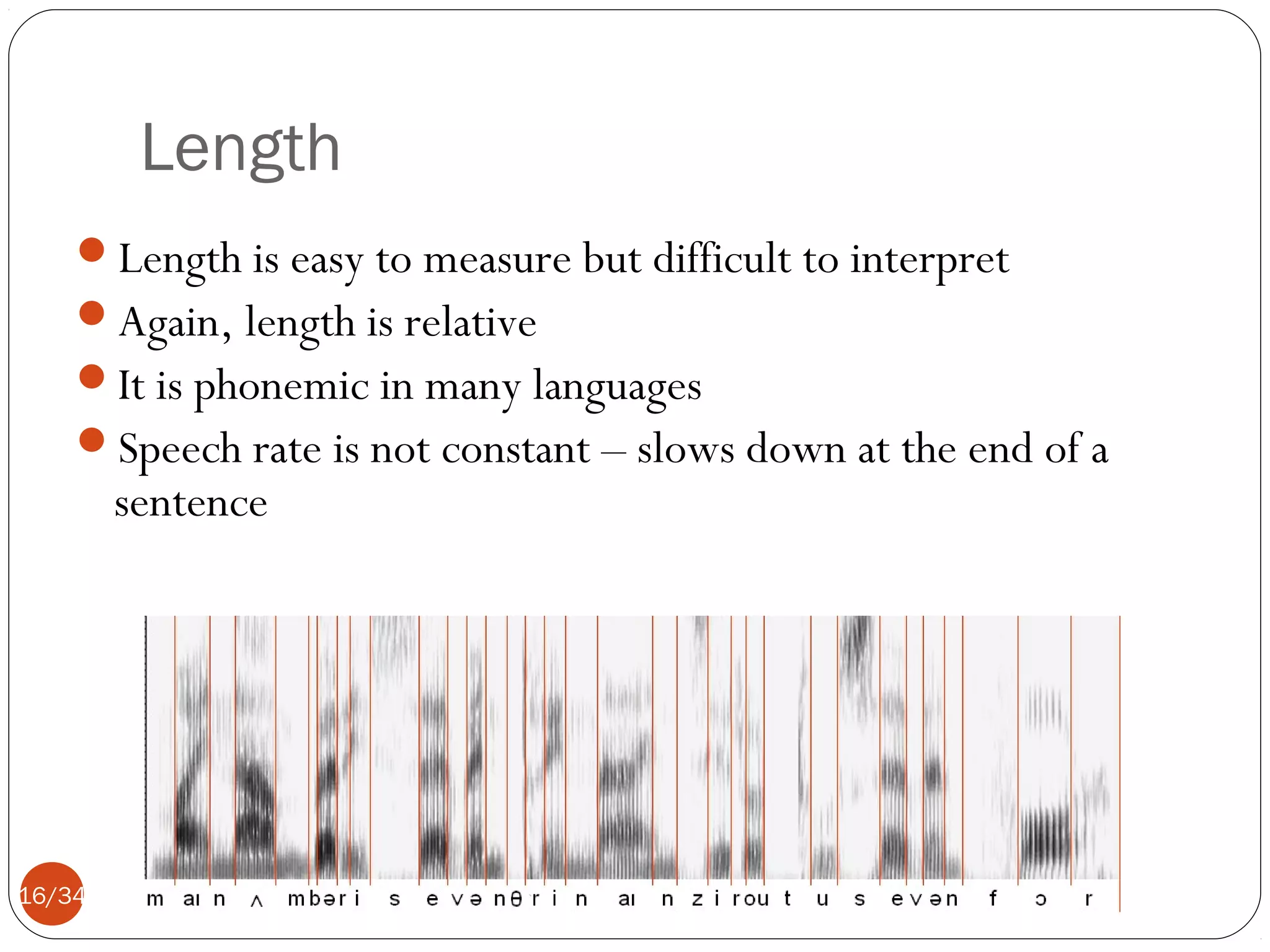 Length
Length is easy to measure but difficult to interpret
Again, length is relative
It is phonemic in many languages
Speech rate is not constant – slows down at the end of a

sentence

16/34

 