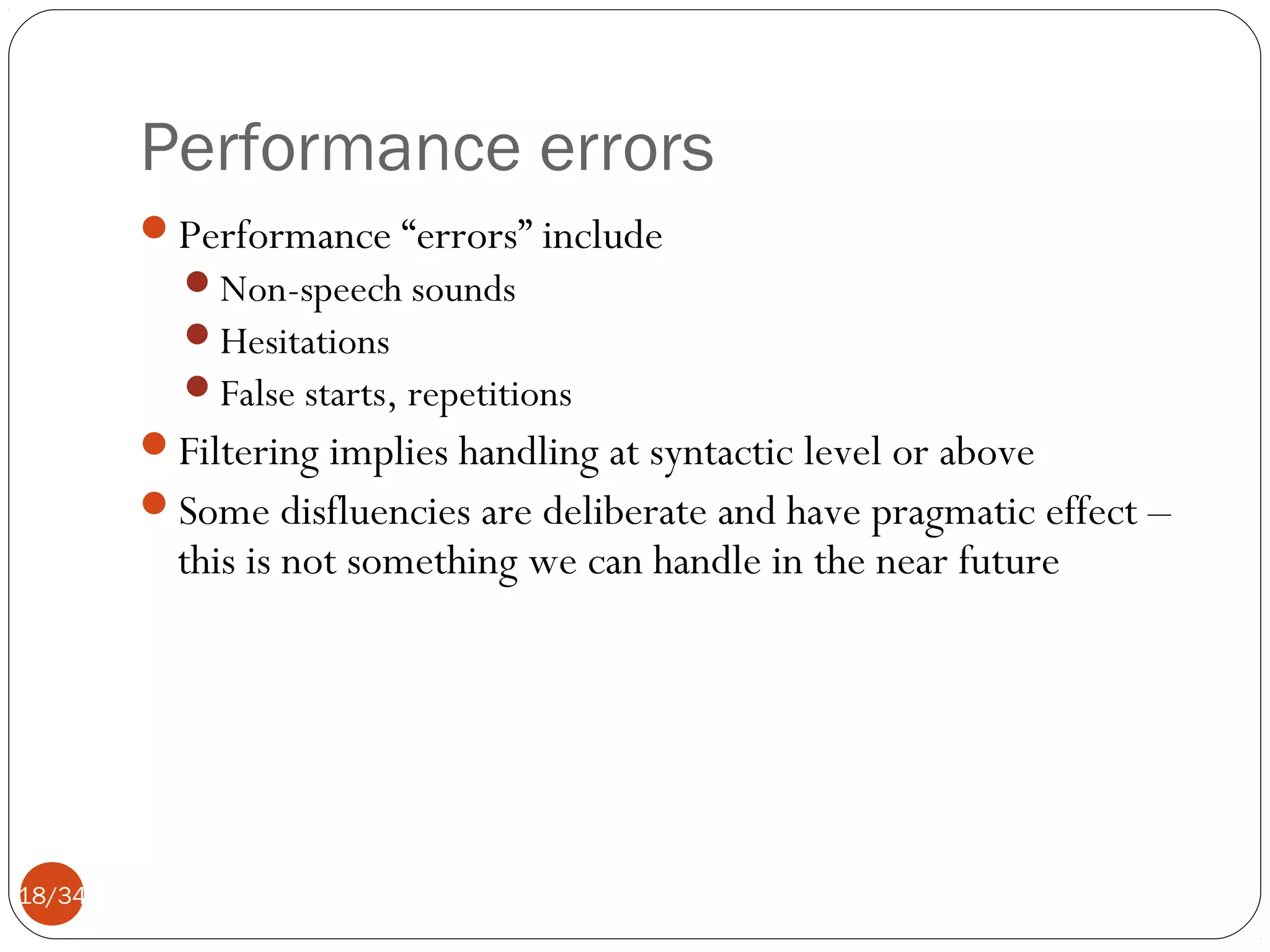 Performance errors
Performance “errors” include
Non-speech sounds
Hesitations
False starts, repetitions

Filtering implies handling at syntactic level or above
Some disfluencies are deliberate and have pragmatic effect –

this is not something we can handle in the near future

18/34

 