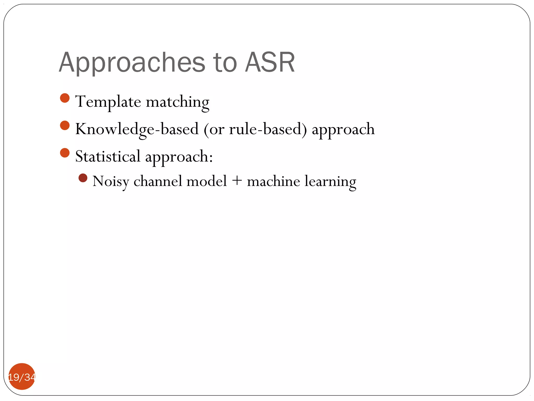 Approaches to ASR
Template matching
Knowledge-based (or rule-based) approach
Statistical approach:
Noisy channel model + machine learning

19/34

 