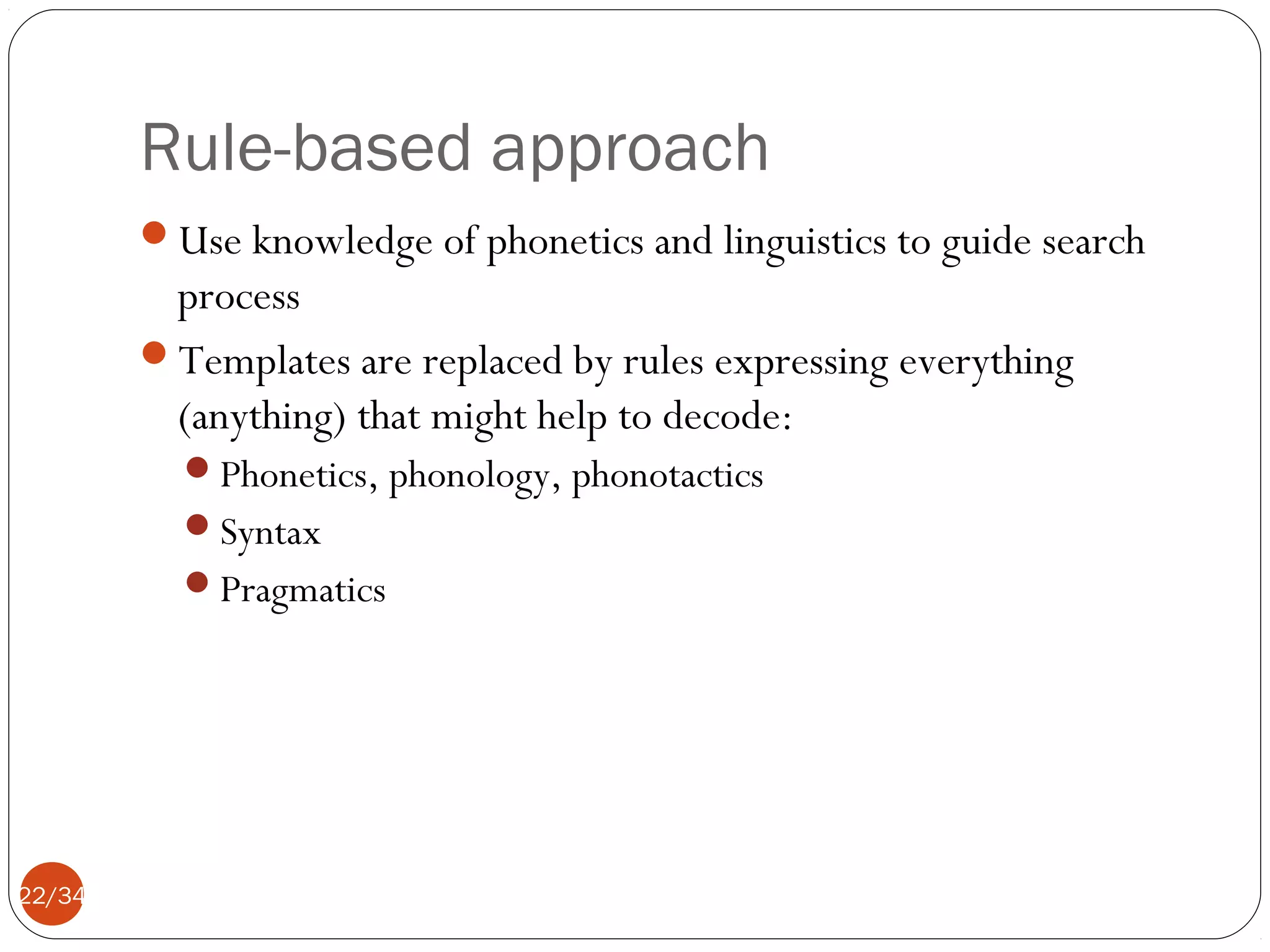 Rule-based approach
Use knowledge of phonetics and linguistics to guide search

process
Templates are replaced by rules expressing everything
(anything) that might help to decode:
Phonetics, phonology, phonotactics
Syntax
Pragmatics

22/34

 