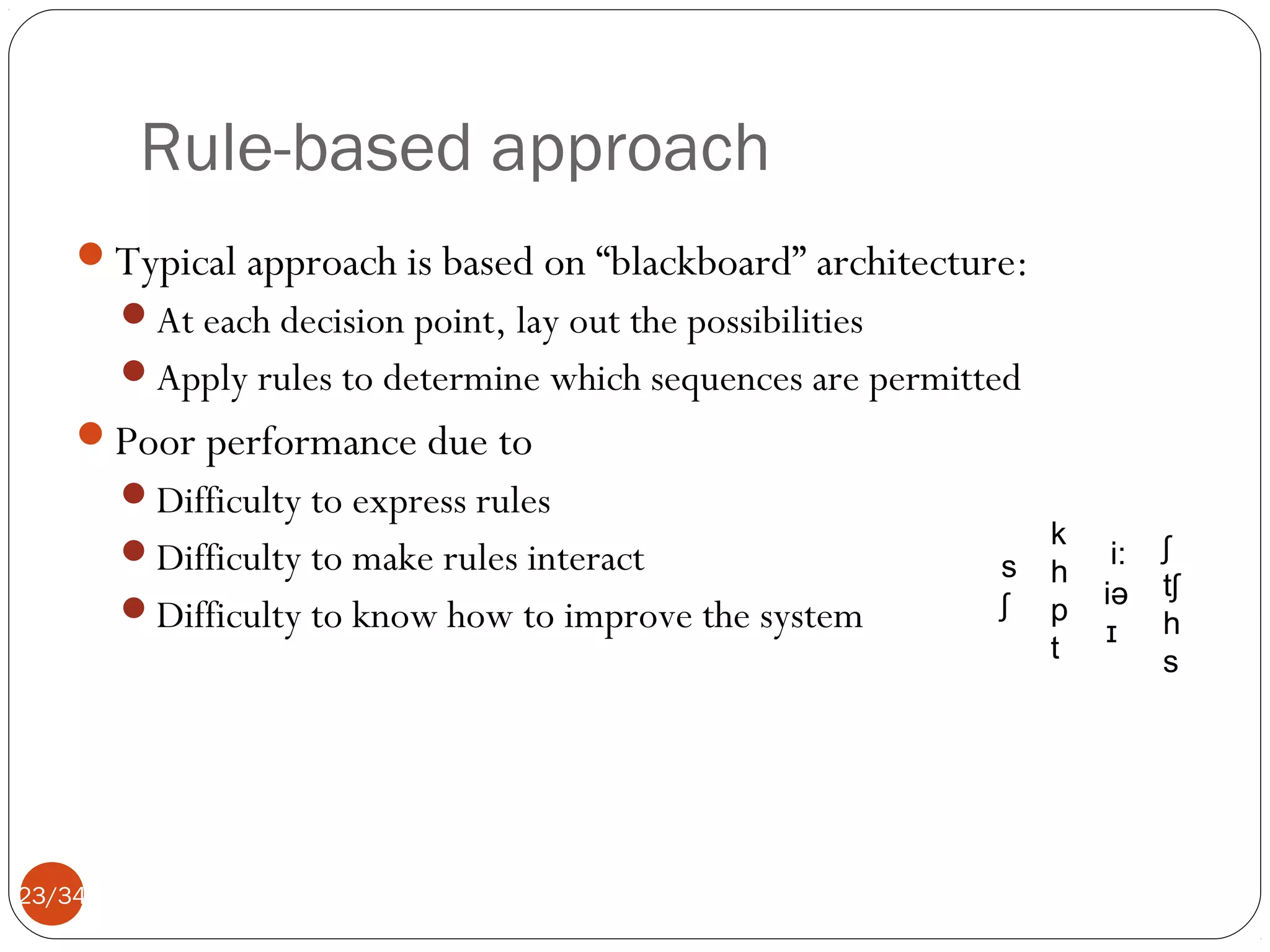 Rule-based approach
Typical approach is based on “blackboard” architecture:
At each decision point, lay out the possibilities
Apply rules to determine which sequences are permitted

Poor performance due to
Difficulty to express rules
Difficulty to make rules interact
Difficulty to know how to improve the system

23/34

s
ʃ

k
h
p
t

i:
iə
ɪ

ʃ
tʃ
h
s

 
