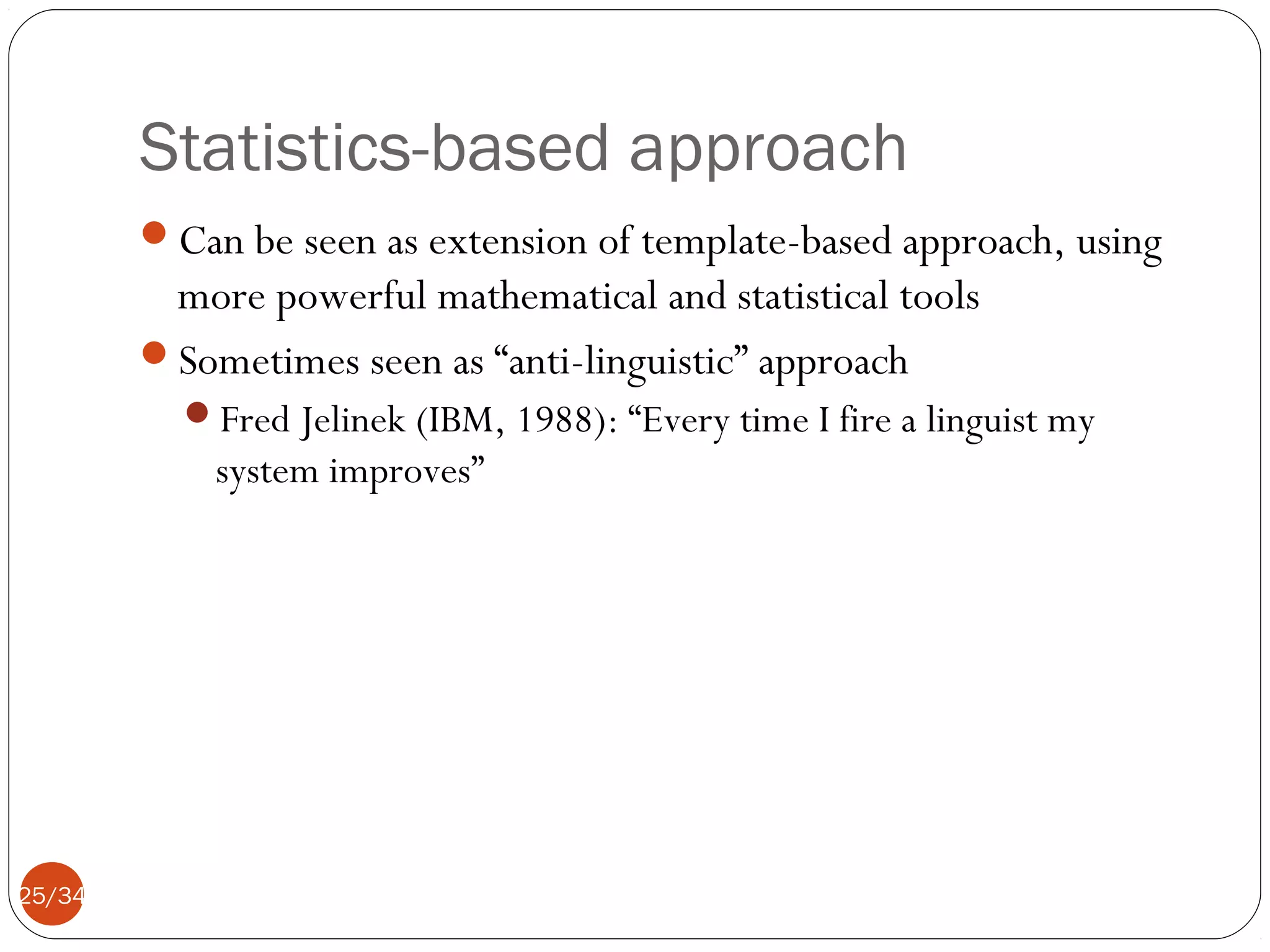 Statistics-based approach
Can be seen as extension of template-based approach, using

more powerful mathematical and statistical tools
Sometimes seen as “anti-linguistic” approach
Fred Jelinek (IBM, 1988): “Every time I fire a linguist my

system improves”

25/34

 