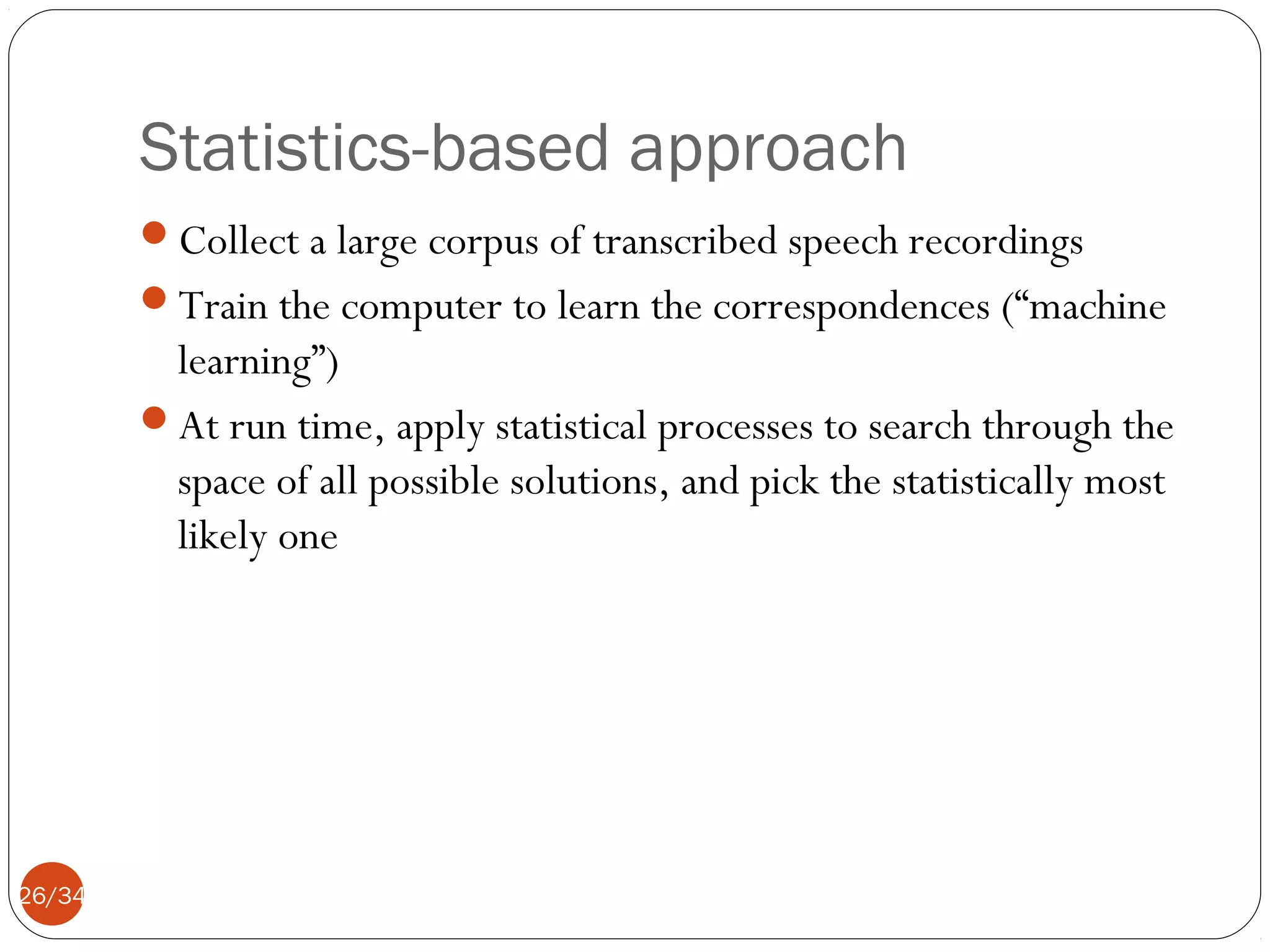 Statistics-based approach
Collect a large corpus of transcribed speech recordings
Train the computer to learn the correspondences (“machine

learning”)
At run time, apply statistical processes to search through the
space of all possible solutions, and pick the statistically most
likely one

26/34

 