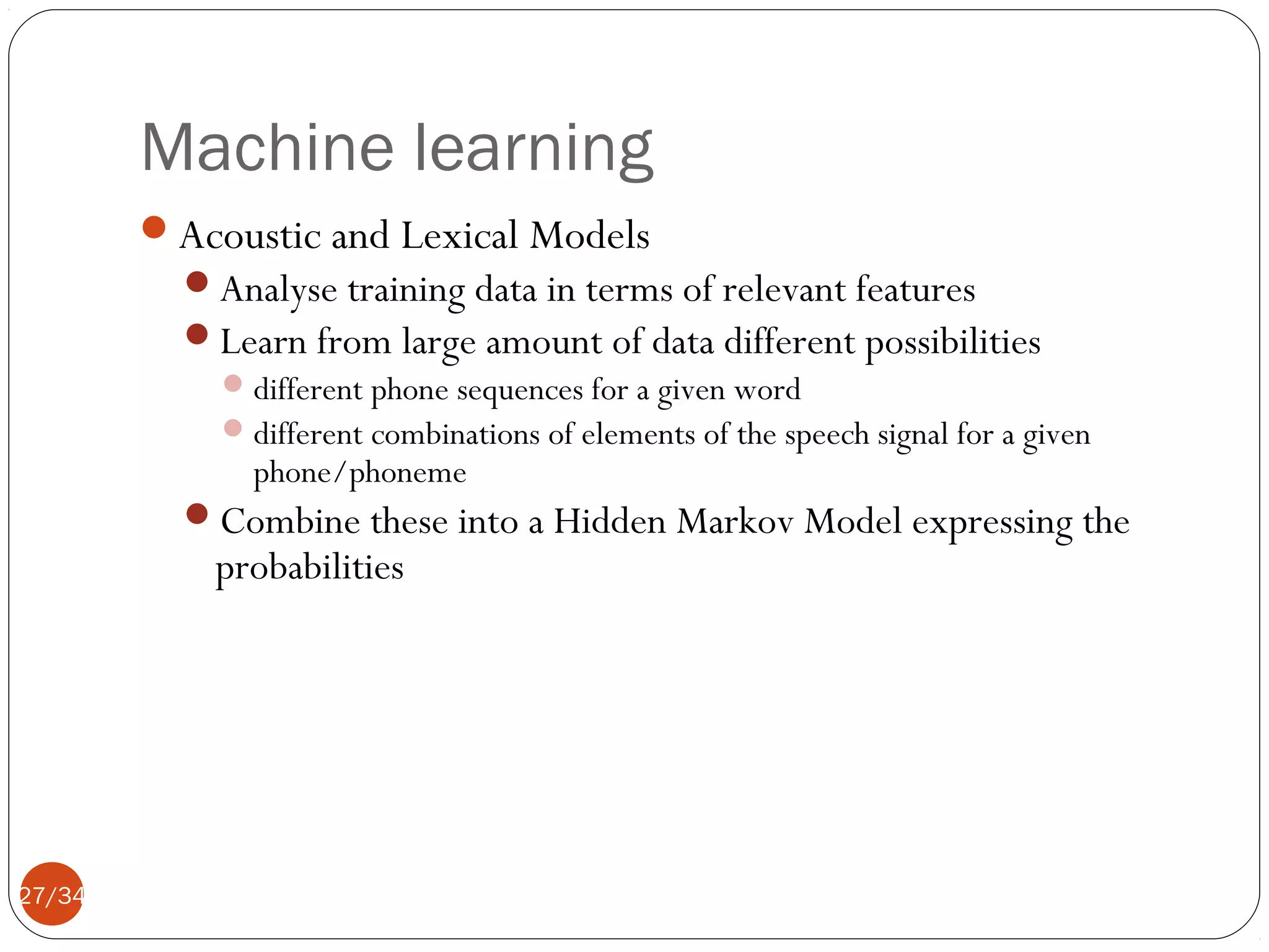 Machine learning
Acoustic and Lexical Models
Analyse training data in terms of relevant features
Learn from large amount of data different possibilities
 different phone sequences for a given word
 different combinations of elements of the speech signal for a given
phone/phoneme
Combine these into a Hidden Markov Model expressing the

probabilities

27/34

 