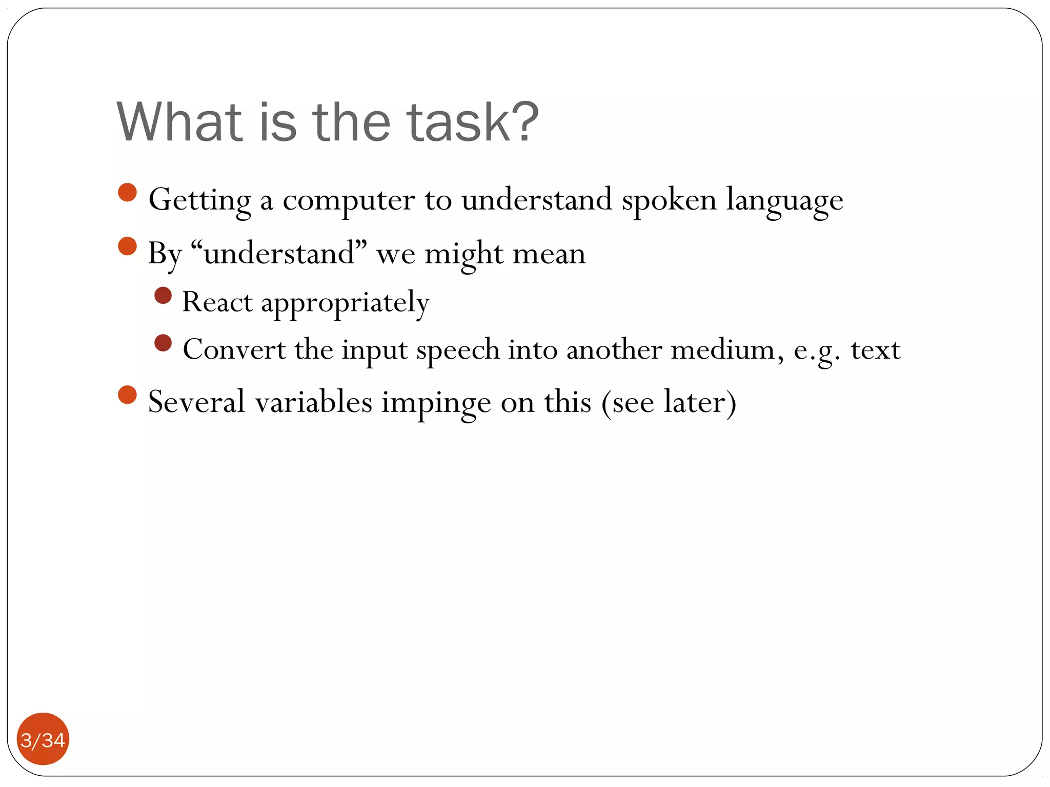 What is the task?
Getting a computer to understand spoken language
By “understand” we might mean
React appropriately
Convert the input speech into another medium, e.g. text

Several variables impinge on this (see later)

3/34

 
