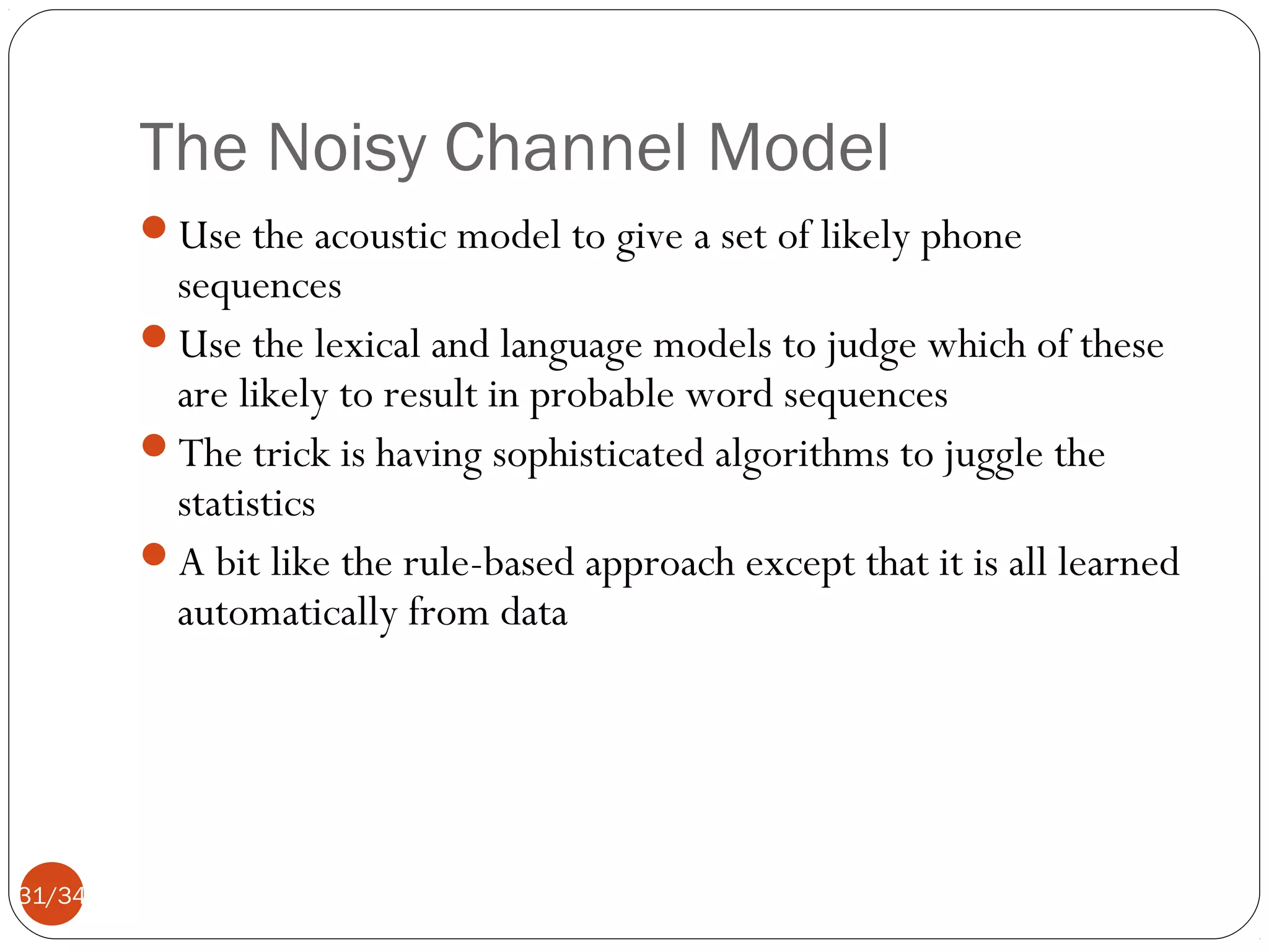 The Noisy Channel Model
Use the acoustic model to give a set of likely phone

sequences
Use the lexical and language models to judge which of these
are likely to result in probable word sequences
The trick is having sophisticated algorithms to juggle the
statistics
A bit like the rule-based approach except that it is all learned
automatically from data

31/34

 