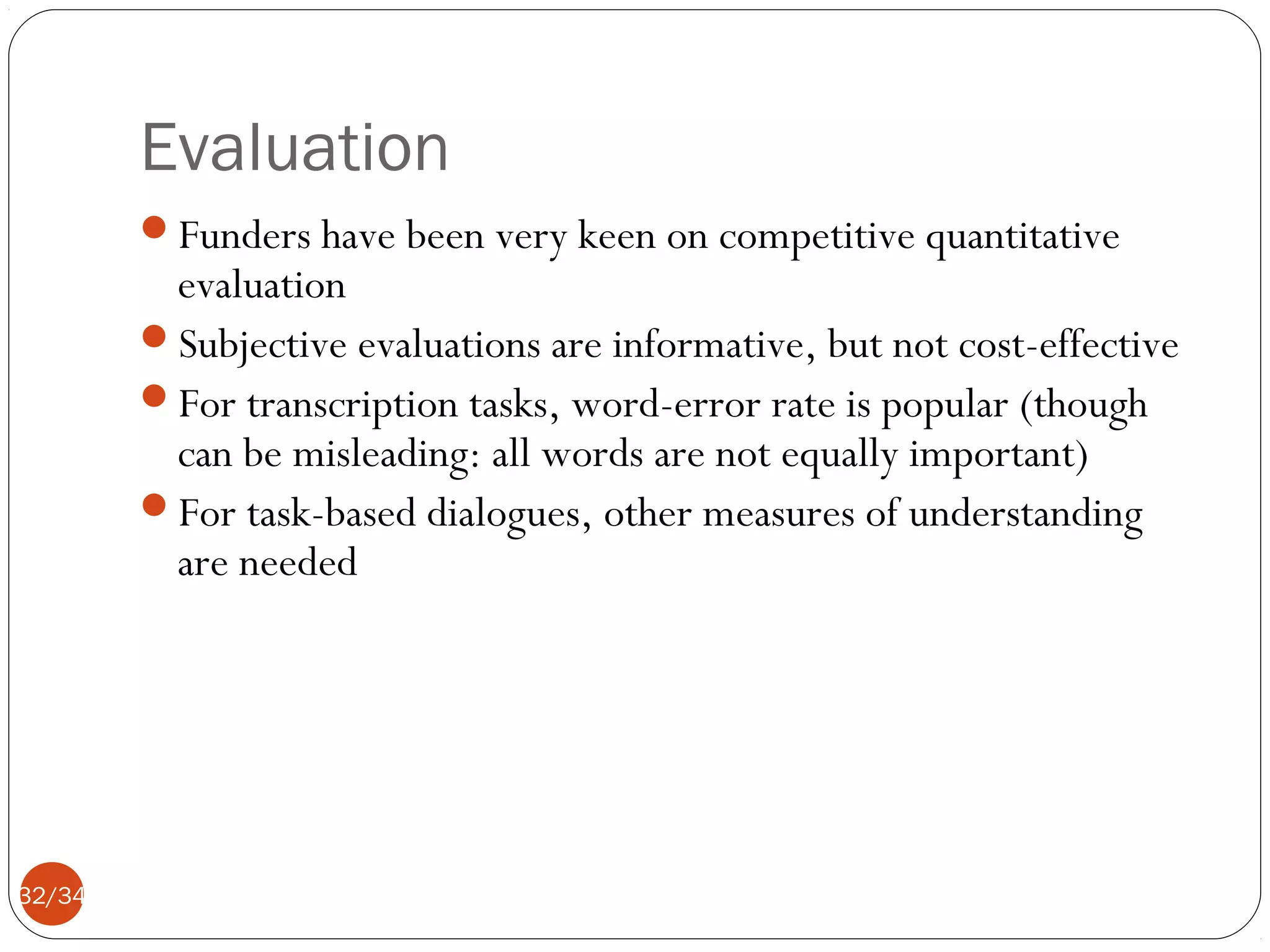 Evaluation
Funders have been very keen on competitive quantitative

evaluation
Subjective evaluations are informative, but not cost-effective
For transcription tasks, word-error rate is popular (though
can be misleading: all words are not equally important)
For task-based dialogues, other measures of understanding
are needed

32/34

 