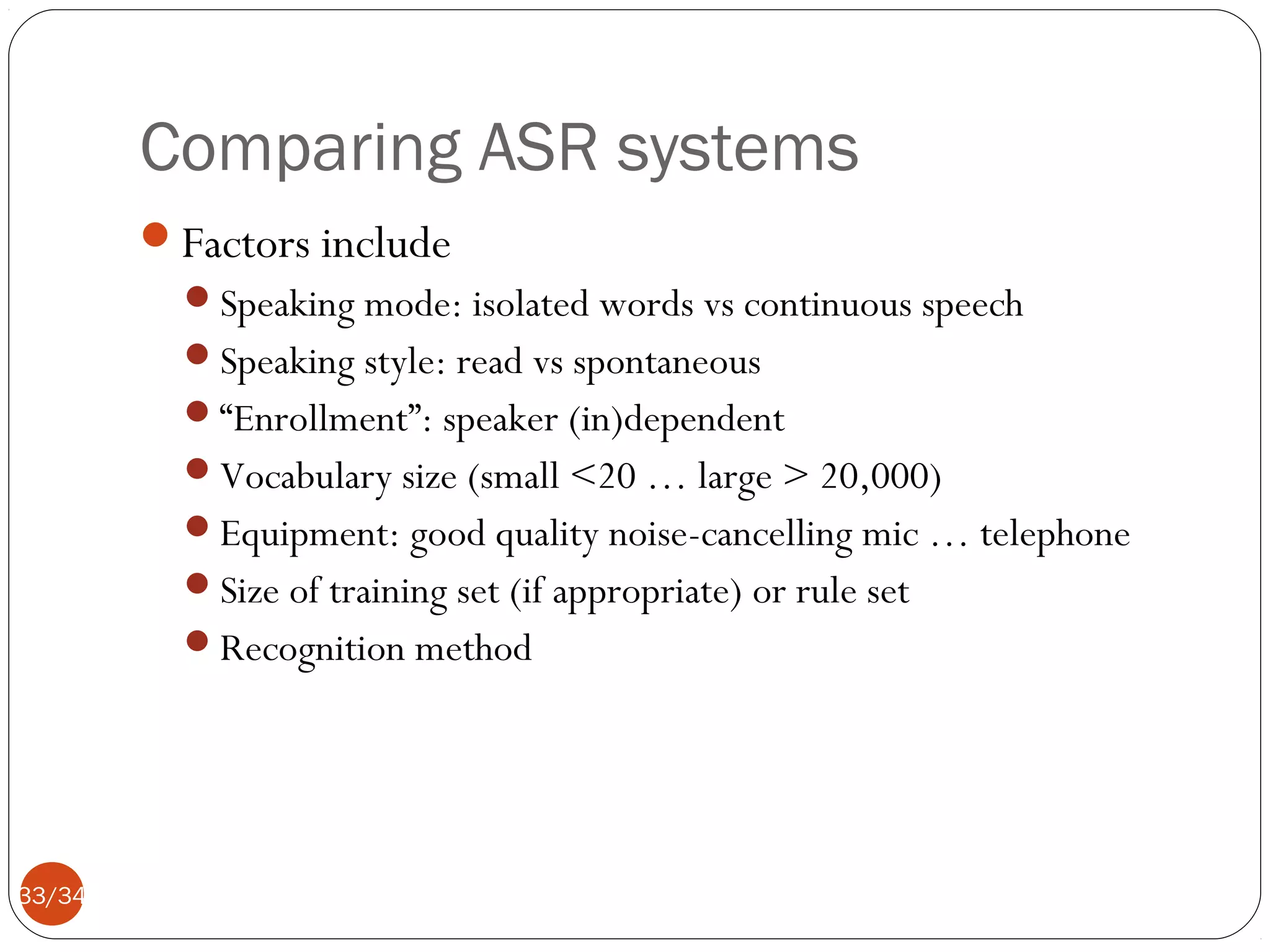 Comparing ASR systems
Factors include
Speaking mode: isolated words vs continuous speech
Speaking style: read vs spontaneous
“Enrollment”: speaker (in)dependent
Vocabulary size (small <20 … large > 20,000)
Equipment: good quality noise-cancelling mic … telephone
Size of training set (if appropriate) or rule set
Recognition method

33/34

 