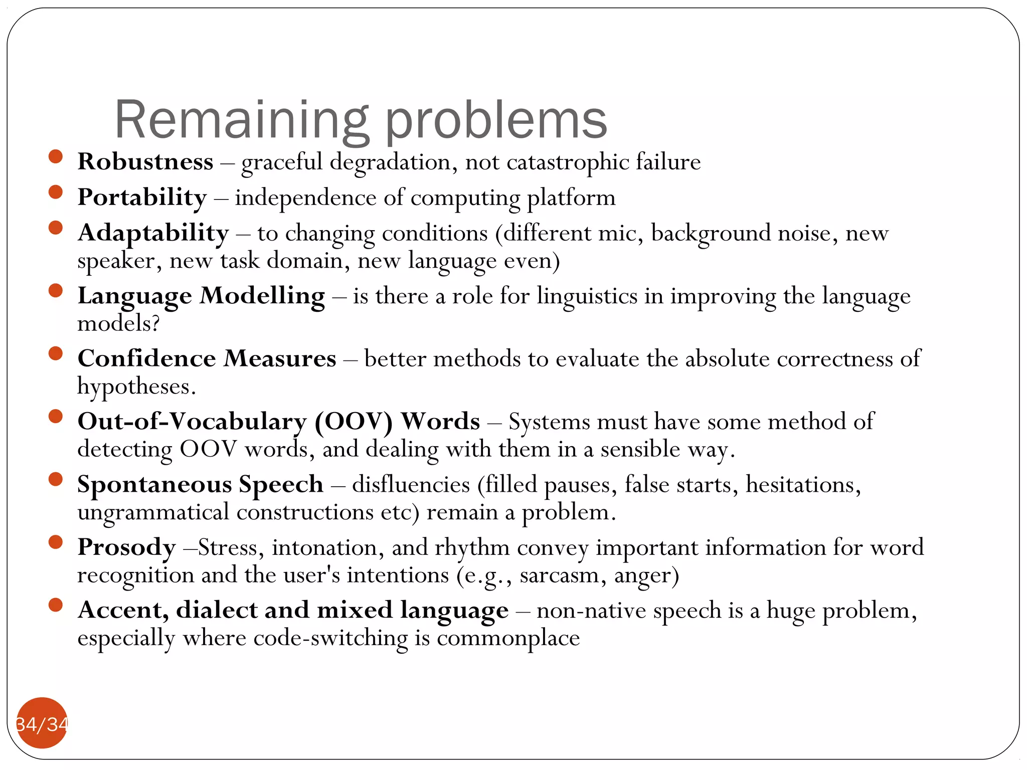 Remaining problems

 Robustness – graceful degradation, not catastrophic failure
 Portability – independence of computing platform
 Adaptability – to changing conditions (different mic, background noise, new

speaker, new task domain, new language even)
 Language Modelling – is there a role for linguistics in improving the language
models?
 Confidence Measures – better methods to evaluate the absolute correctness of
hypotheses.
 Out-of-Vocabulary (OOV) Words – Systems must have some method of
detecting OOV words, and dealing with them in a sensible way.
 Spontaneous Speech – disfluencies (filled pauses, false starts, hesitations,
ungrammatical constructions etc) remain a problem.
 Prosody –Stress, intonation, and rhythm convey important information for word
recognition and the user's intentions (e.g., sarcasm, anger)
 Accent, dialect and mixed language – non-native speech is a huge problem,
especially where code-switching is commonplace
34/34

 