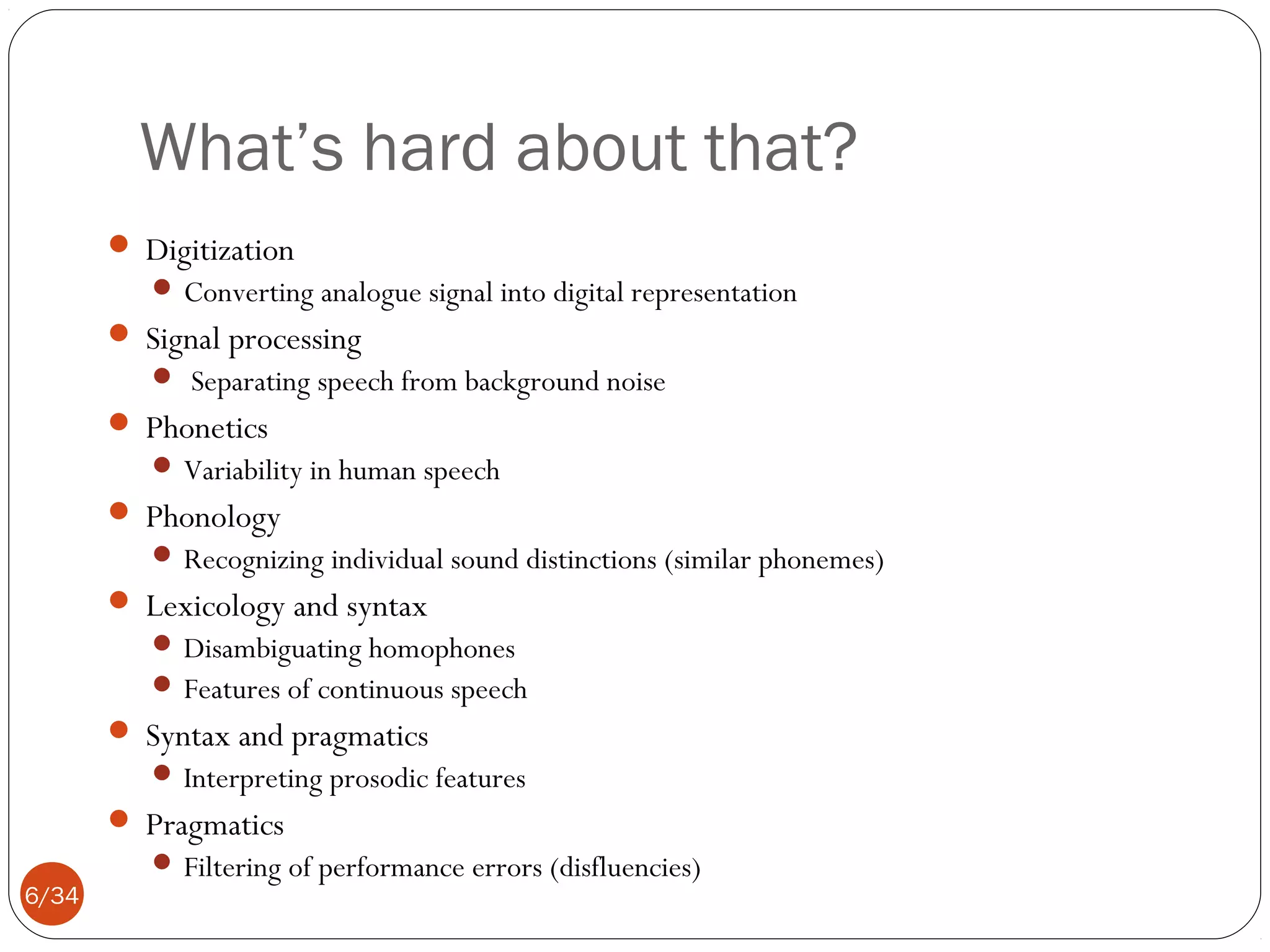 What’s hard about that?
 Digitization
 Converting analogue signal into digital representation

 Signal processing
 Separating speech from background noise

 Phonetics
 Variability in human speech

 Phonology
 Recognizing individual sound distinctions (similar phonemes)

 Lexicology and syntax
 Disambiguating homophones
 Features of continuous speech

 Syntax and pragmatics
 Interpreting prosodic features

 Pragmatics
6/34

 Filtering of performance errors (disfluencies)

 