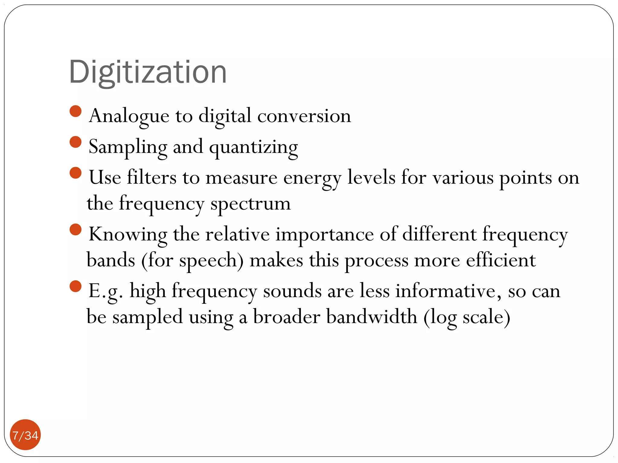 Digitization
Analogue to digital conversion
Sampling and quantizing
Use filters to measure energy levels for various points on

the frequency spectrum
Knowing the relative importance of different frequency
bands (for speech) makes this process more efficient
E.g. high frequency sounds are less informative, so can
be sampled using a broader bandwidth (log scale)

7/34

 