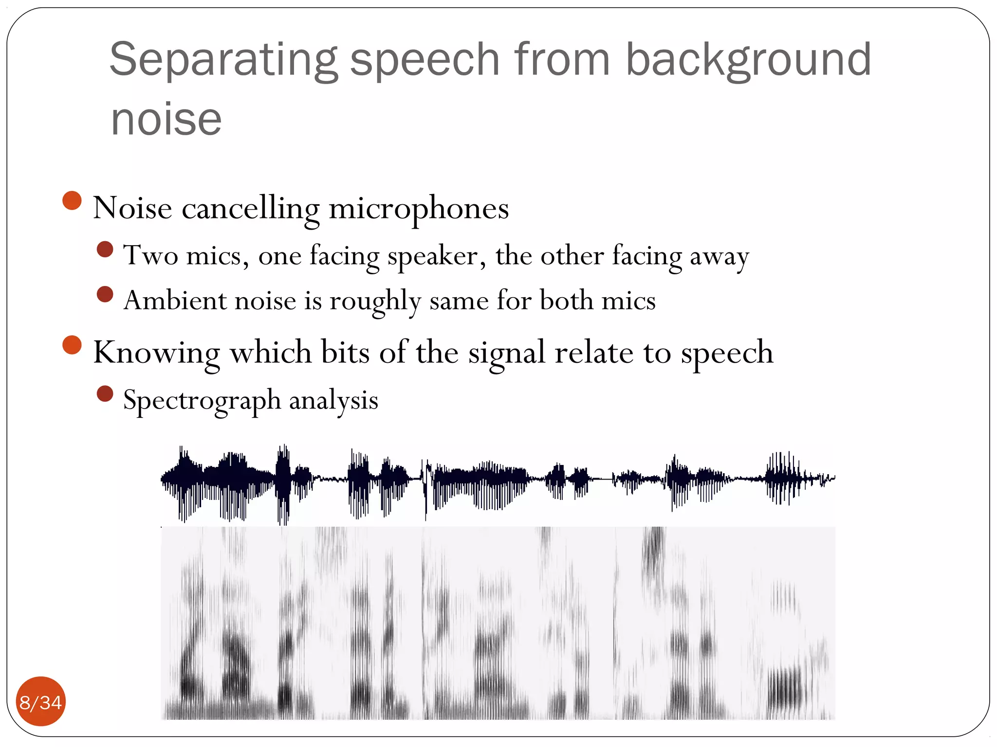 Separating speech from background
noise
Noise cancelling microphones
Two mics, one facing speaker, the other facing away
Ambient noise is roughly same for both mics

Knowing which bits of the signal relate to speech
Spectrograph analysis

8/34

 