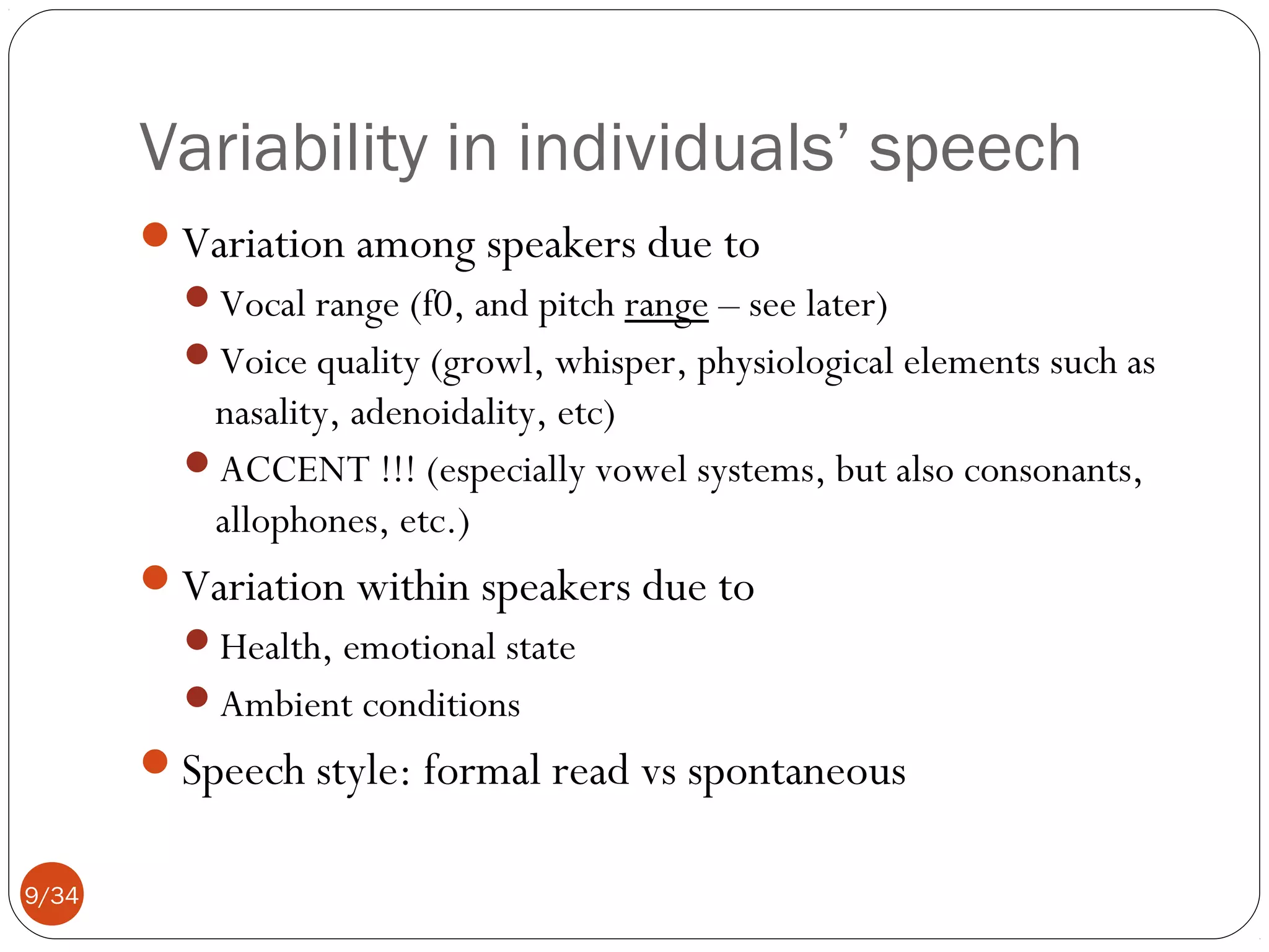 Variability in individuals’ speech
Variation among speakers due to
Vocal range (f0, and pitch range – see later)
Voice quality (growl, whisper, physiological elements such as

nasality, adenoidality, etc)
ACCENT !!! (especially vowel systems, but also consonants,
allophones, etc.)
Variation within speakers due to
Health, emotional state
Ambient conditions

Speech style: formal read vs spontaneous
9/34

 