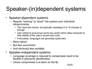 10/34
Speaker-(in)dependent systems
• Speaker-dependent systems
– Require “training” to “teach” the system your individual
idiosyncracies
• The more the merrier, but typically nowadays 5 or 10 minutes is
enough
• User asked to pronounce some key words which allow computer to
infer details of the user’s accent and voice
• Fortunately, languages are generally systematic
– More robust
– But less convenient
– And obviously less portable
• Speaker-independent systems
– Language coverage is reduced to compensate need to be
flexible in phoneme identification
– Clever compromise is to learn on the fly
 