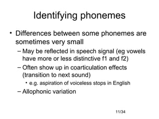 11/34
Identifying phonemes
• Differences between some phonemes are
sometimes very small
– May be reflected in speech signal (eg vowels
have more or less distinctive f1 and f2)
– Often show up in coarticulation effects
(transition to next sound)
• e.g. aspiration of voiceless stops in English
– Allophonic variation
 