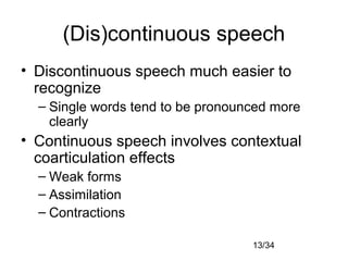 13/34
(Dis)continuous speech
• Discontinuous speech much easier to
recognize
– Single words tend to be pronounced more
clearly
• Continuous speech involves contextual
coarticulation effects
– Weak forms
– Assimilation
– Contractions
 