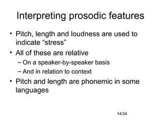 14/34
Interpreting prosodic features
• Pitch, length and loudness are used to
indicate “stress”
• All of these are relative
– On a speaker-by-speaker basis
– And in relation to context
• Pitch and length are phonemic in some
languages
 