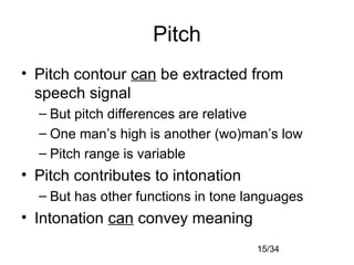 15/34
Pitch
• Pitch contour can be extracted from
speech signal
– But pitch differences are relative
– One man’s high is another (wo)man’s low
– Pitch range is variable
• Pitch contributes to intonation
– But has other functions in tone languages
• Intonation can convey meaning
 