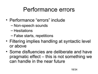 18/34
Performance errors
• Performance “errors” include
– Non-speech sounds
– Hesitations
– False starts, repetitions
• Filtering implies handling at syntactic level
or above
• Some disfluencies are deliberate and have
pragmatic effect – this is not something we
can handle in the near future
 