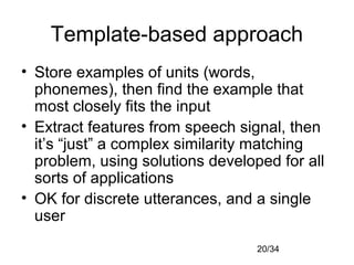 20/34
Template-based approach
• Store examples of units (words,
phonemes), then find the example that
most closely fits the input
• Extract features from speech signal, then
it’s “just” a complex similarity matching
problem, using solutions developed for all
sorts of applications
• OK for discrete utterances, and a single
user
 
