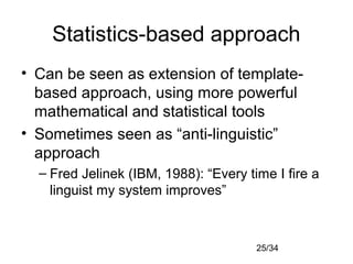 25/34
Statistics-based approach
• Can be seen as extension of template-
based approach, using more powerful
mathematical and statistical tools
• Sometimes seen as “anti-linguistic”
approach
– Fred Jelinek (IBM, 1988): “Every time I fire a
linguist my system improves”
 
