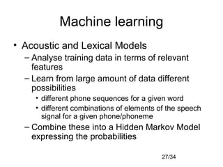 27/34
Machine learning
• Acoustic and Lexical Models
– Analyse training data in terms of relevant
features
– Learn from large amount of data different
possibilities
• different phone sequences for a given word
• different combinations of elements of the speech
signal for a given phone/phoneme
– Combine these into a Hidden Markov Model
expressing the probabilities
 