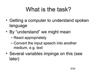 3/34
What is the task?
• Getting a computer to understand spoken
language
• By “understand” we might mean
– React appropriately
– Convert the input speech into another
medium, e.g. text
• Several variables impinge on this (see
later)
 