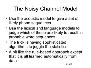 31/34
The Noisy Channel Model
• Use the acoustic model to give a set of
likely phone sequences
• Use the lexical and language models to
judge which of these are likely to result in
probable word sequences
• The trick is having sophisticated
algorithms to juggle the statistics
• A bit like the rule-based approach except
that it is all learned automatically from
data
 