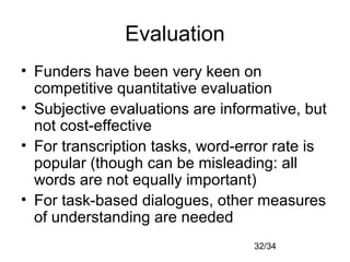 32/34
Evaluation
• Funders have been very keen on
competitive quantitative evaluation
• Subjective evaluations are informative, but
not cost-effective
• For transcription tasks, word-error rate is
popular (though can be misleading: all
words are not equally important)
• For task-based dialogues, other measures
of understanding are needed
 