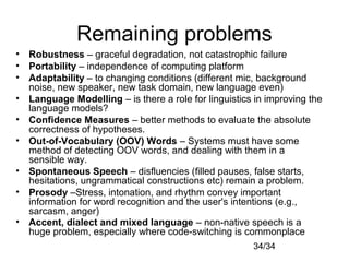 34/34
Remaining problems
• Robustness – graceful degradation, not catastrophic failure
• Portability – independence of computing platform
• Adaptability – to changing conditions (different mic, background
noise, new speaker, new task domain, new language even)
• Language Modelling – is there a role for linguistics in improving the
language models?
• Confidence Measures – better methods to evaluate the absolute
correctness of hypotheses.
• Out-of-Vocabulary (OOV) Words – Systems must have some
method of detecting OOV words, and dealing with them in a
sensible way.
• Spontaneous Speech – disfluencies (filled pauses, false starts,
hesitations, ungrammatical constructions etc) remain a problem.
• Prosody –Stress, intonation, and rhythm convey important
information for word recognition and the user's intentions (e.g.,
sarcasm, anger)
• Accent, dialect and mixed language – non-native speech is a
huge problem, especially where code-switching is commonplace
 