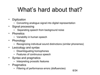 6/34
What’s hard about that?
• Digitization
– Converting analogue signal into digital representation
• Signal processing
– Separating speech from background noise
• Phonetics
– Variability in human speech
• Phonology
– Recognizing individual sound distinctions (similar phonemes)
• Lexicology and syntax
– Disambiguating homophones
– Features of continuous speech
• Syntax and pragmatics
– Interpreting prosodic features
• Pragmatics
– Filtering of performance errors (disfluencies)
 