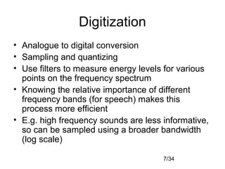 7/34
Digitization
• Analogue to digital conversion
• Sampling and quantizing
• Use filters to measure energy levels for various
points on the frequency spectrum
• Knowing the relative importance of different
frequency bands (for speech) makes this
process more efficient
• E.g. high frequency sounds are less informative,
so can be sampled using a broader bandwidth
(log scale)
 