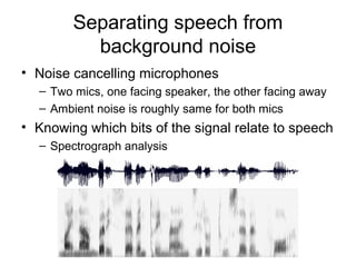 8/34
Separating speech from
background noise
• Noise cancelling microphones
– Two mics, one facing speaker, the other facing away
– Ambient noise is roughly same for both mics
• Knowing which bits of the signal relate to speech
– Spectrograph analysis
 