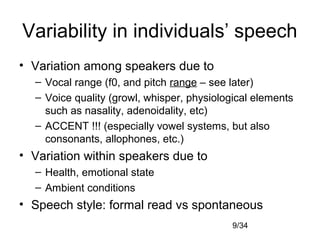 9/34
Variability in individuals’ speech
• Variation among speakers due to
– Vocal range (f0, and pitch range – see later)
– Voice quality (growl, whisper, physiological elements
such as nasality, adenoidality, etc)
– ACCENT !!! (especially vowel systems, but also
consonants, allophones, etc.)
• Variation within speakers due to
– Health, emotional state
– Ambient conditions
• Speech style: formal read vs spontaneous
 