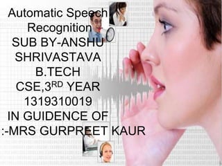 Automatic Speech
Recognition
SUB BY-ANSHU
SHRIVASTAVA
B.TECH
CSE,3RD YEAR
1319310019
IN GUIDENCE OF
:-MRS GURPREET KAUR
 