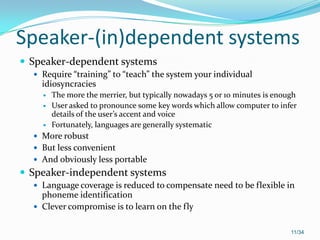 Speaker-(in)dependent systems
 Speaker-dependent systems
 Require “training” to “teach” the system your individual
idiosyncracies
 The more the merrier, but typically nowadays 5 or 10 minutes is enough
 User asked to pronounce some key words which allow computer to infer
details of the user’s accent and voice
 Fortunately, languages are generally systematic
 More robust
 But less convenient
 And obviously less portable
 Speaker-independent systems
 Language coverage is reduced to compensate need to be flexible in
phoneme identification
 Clever compromise is to learn on the fly
11/34
 