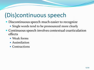 (Dis)continuous speech
 Discontinuous speech much easier to recognize
 Single words tend to be pronounced more clearly
 Continuous speech involves contextual coarticulation
effects
 Weak forms
 Assimilation
 Contractions
12/34
 