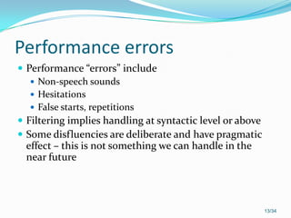Performance errors
 Performance “errors” include
 Non-speech sounds
 Hesitations
 False starts, repetitions
 Filtering implies handling at syntactic level or above
 Some disfluencies are deliberate and have pragmatic
effect – this is not something we can handle in the
near future
13/34
 