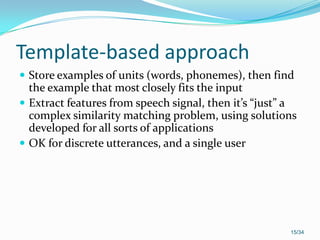 Template-based approach
 Store examples of units (words, phonemes), then find
the example that most closely fits the input
 Extract features from speech signal, then it’s “just” a
complex similarity matching problem, using solutions
developed for all sorts of applications
 OK for discrete utterances, and a single user
15/34
 