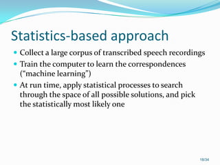 Statistics-based approach
 Collect a large corpus of transcribed speech recordings
 Train the computer to learn the correspondences
(“machine learning”)
 At run time, apply statistical processes to search
through the space of all possible solutions, and pick
the statistically most likely one
18/34
 