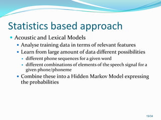 Statistics based approach
 Acoustic and Lexical Models
 Analyse training data in terms of relevant features
 Learn from large amount of data different possibilities
 different phone sequences for a given word
 different combinations of elements of the speech signal for a
given phone/phoneme
 Combine these into a Hidden Markov Model expressing
the probabilities
19/34
 